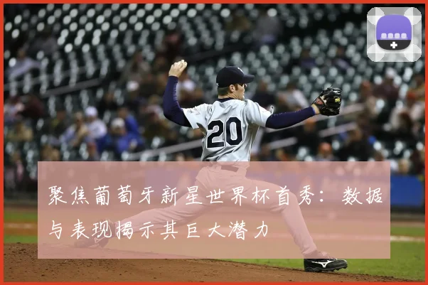 聚焦葡萄牙新星世界杯首秀：数据与表现揭示其巨大潜力