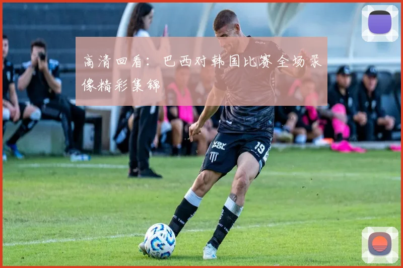 高清回看：巴西对韩国比赛全场录像精彩集锦