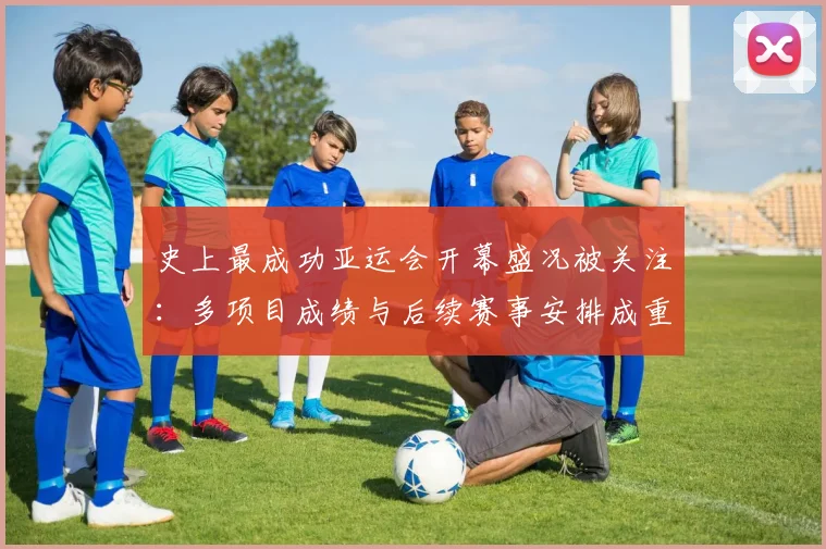 史上最成功亚运会开幕盛况被关注:多项目成绩与后续赛事安排成重点