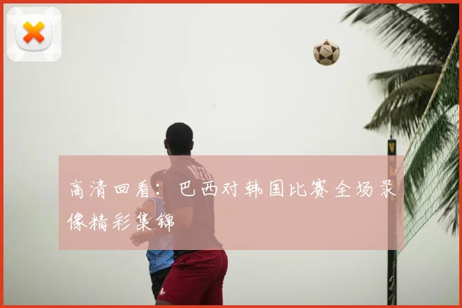 高清回看：巴西对韩国比赛全场录像精彩集锦