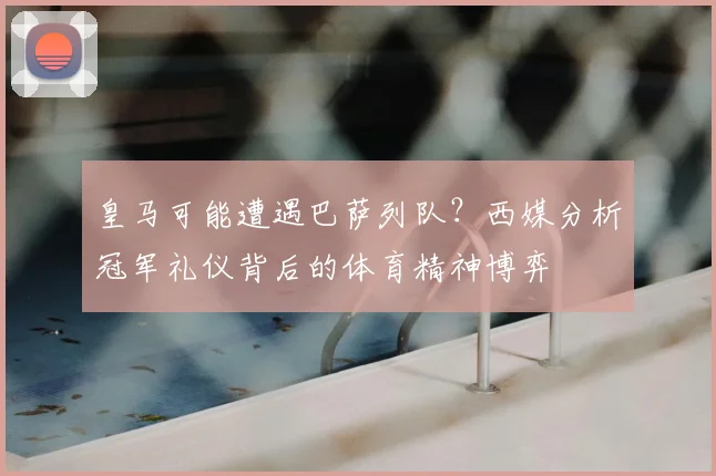 皇马可能遭遇巴萨列队？西媒分析冠军礼仪背后的体育精神博弈