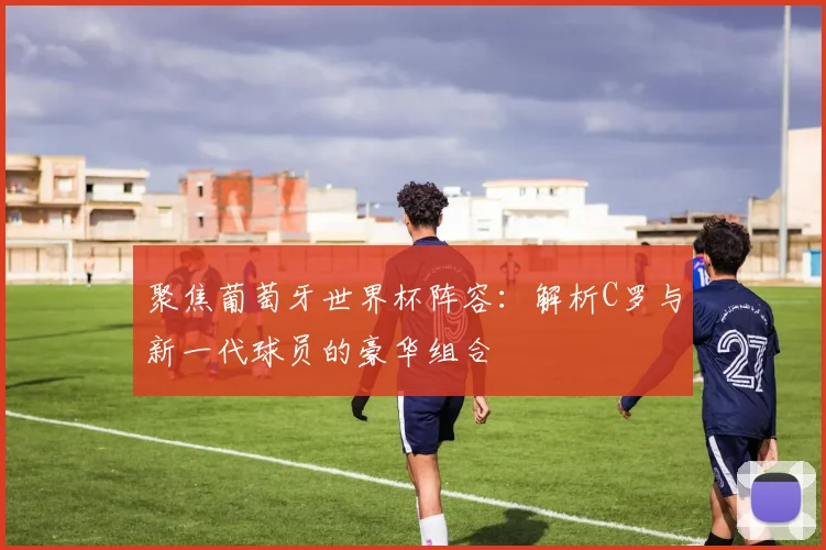 聚焦葡萄牙世界杯阵容：解析C罗与新一代球员的豪华组合