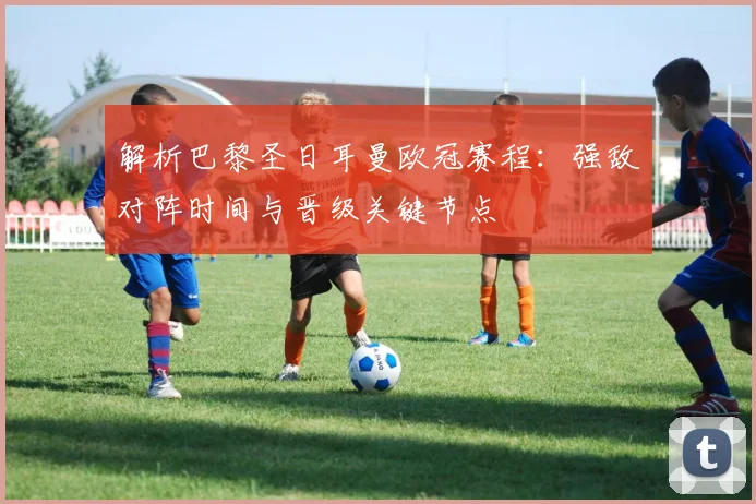 解析巴黎圣日耳曼欧冠赛程：强敌对阵时间与晋级关键节点