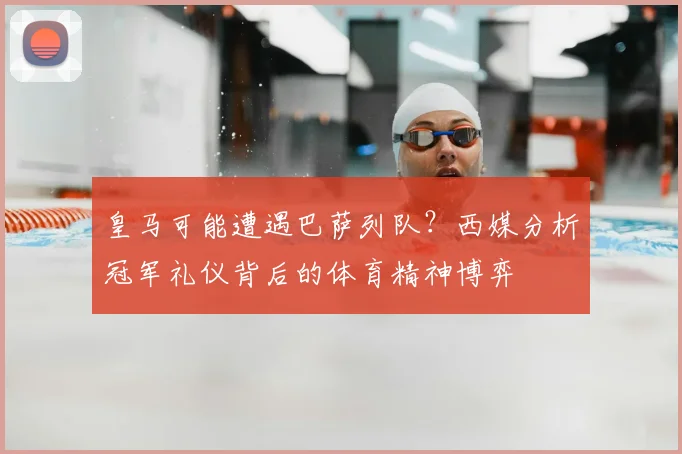 皇马可能遭遇巴萨列队？西媒分析冠军礼仪背后的体育精神博弈