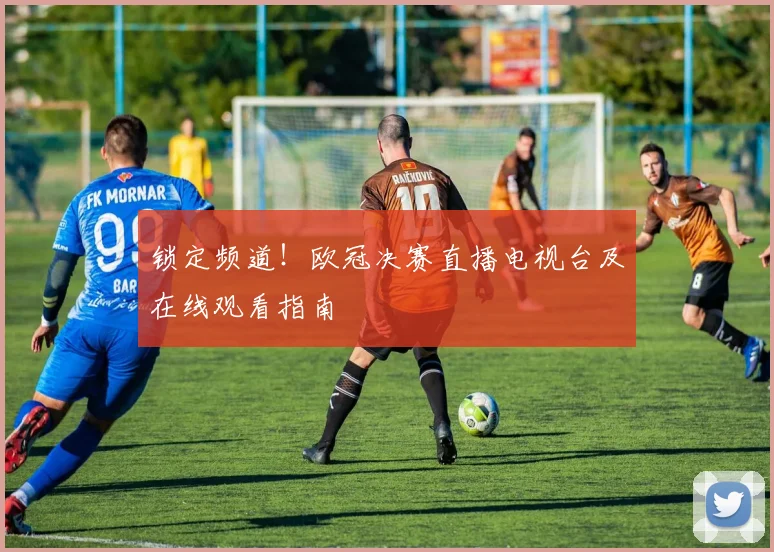 锁定频道！欧冠决赛直播电视台及在线观看指南