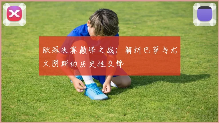 欧冠决赛巅峰之战:解析巴萨与尤文图斯的历史性交锋