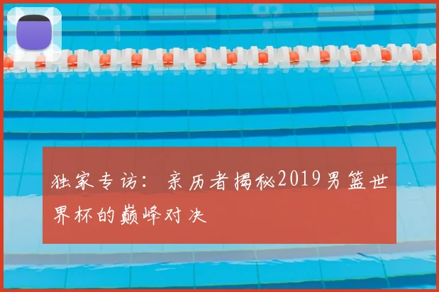 独家专访:亲历者揭秘2019男篮世界杯的巅峰对决