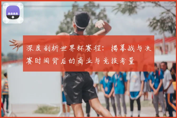 深度剖析世界杯赛程:揭幕战与决赛时间背后的商业与竞技考量