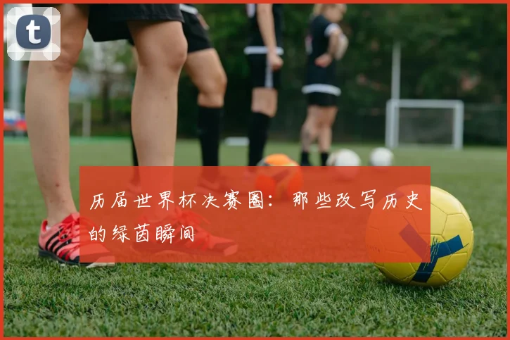 历届世界杯决赛圈：那些改写历史的绿茵瞬间