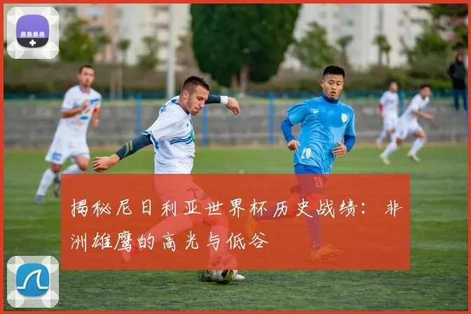 揭秘尼日利亚世界杯历史战绩：非洲雄鹰的高光与低谷