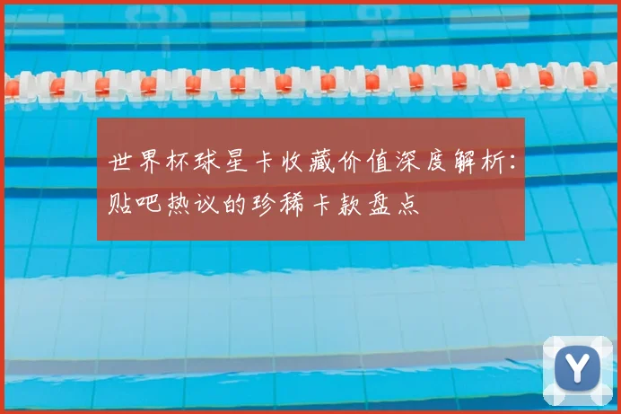 世界杯球星卡收藏价值深度解析:贴吧热议的珍稀卡款盘点