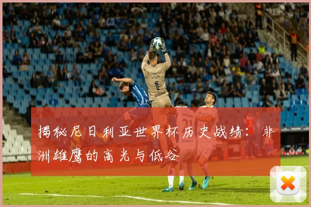 揭秘尼日利亚世界杯历史战绩：非洲雄鹰的高光与低谷