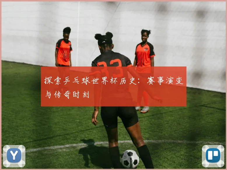 探索乒乓球世界杯历史:赛事演变与传奇时刻
