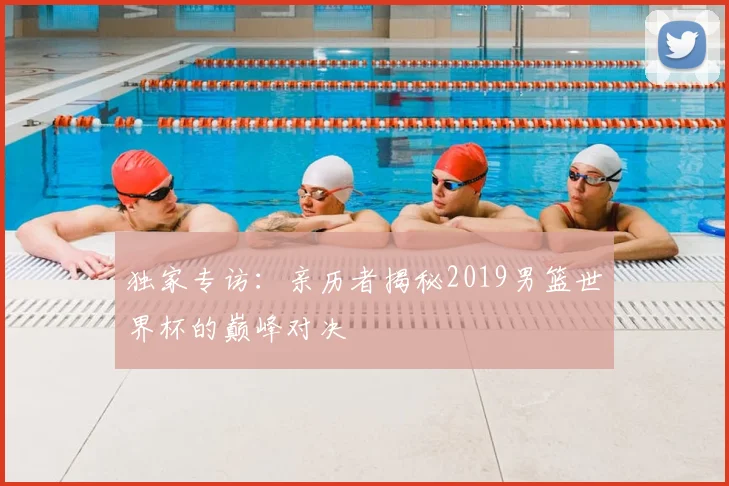 独家专访:亲历者揭秘2019男篮世界杯的巅峰对决
