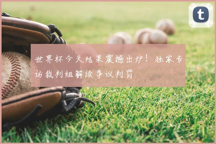 世界杯今天结果震撼出炉!独家专访裁判组解读争议判罚