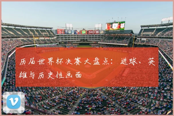 历届世界杯决赛大盘点：进球、英雄与历史性画面