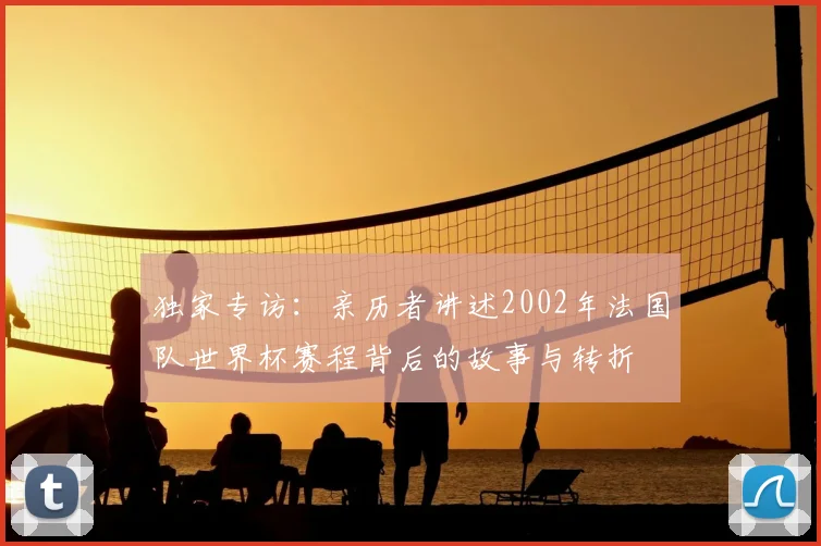 独家专访:亲历者讲述2002年法国队世界杯赛程背后的故事与转折
