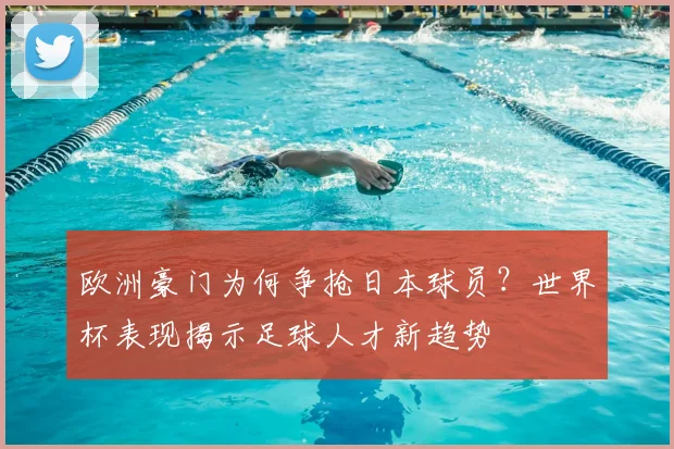 欧洲豪门为何争抢日本球员？世界杯表现揭示足球人才新趋势