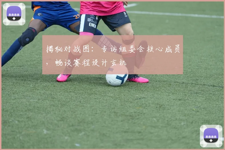 揭秘对战图：专访组委会核心成员，畅谈赛程设计玄机