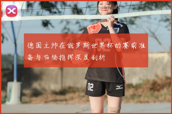 德国主帅在俄罗斯世界杯的赛前准备与临场指挥深度剖析