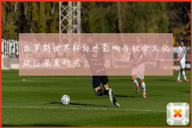 俄罗斯世界杯经济影响与社会文化效应深度研究