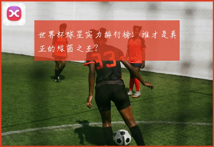 世界杯球星实力排行榜：谁才是真正的绿茵之王？