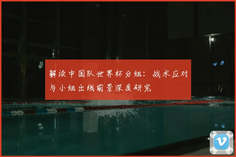 解读中国队世界杯分组：战术应对与小组出线前景深度研究