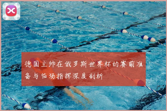 德国主帅在俄罗斯世界杯的赛前准备与临场指挥深度剖析