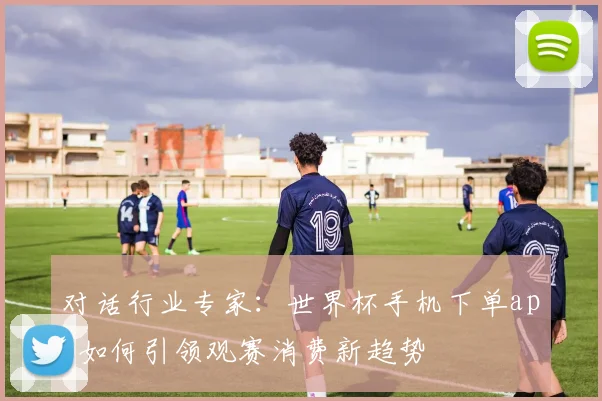 对话行业专家:世界杯手机下单app如何引领观赛消费新趋势