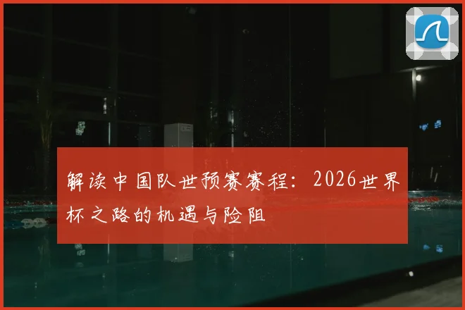 解读中国队世预赛赛程：2026世界杯之路的机遇与险阻