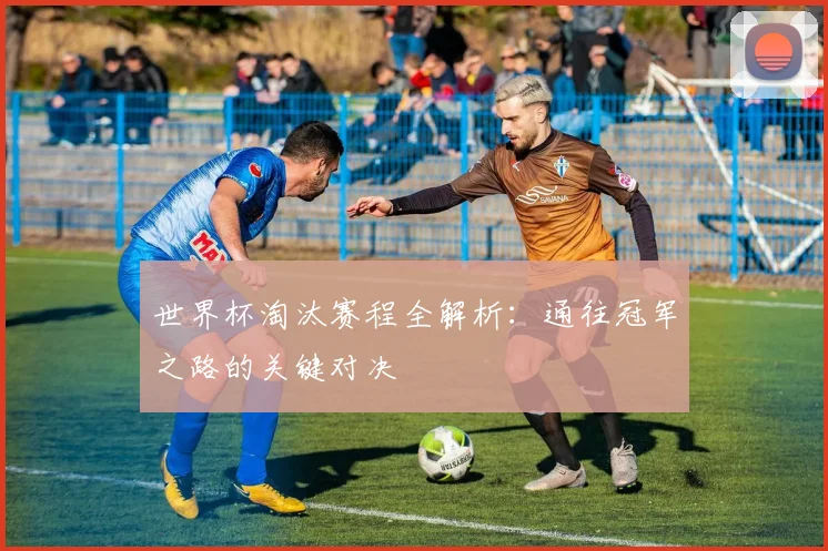 世界杯淘汰赛程全解析:通往冠军之路的关键对决